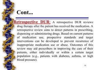 Cont...
Retrospective DUR: A retrospective DUR reviews
drug therapy after the patient has received the medication. A
retrospective review aims to detect patterns in prescribing,
dispensing or administering drugs. Based on current patterns
of medication use, prospective standards and target
interventions can be developed to prevent recurrence of
inappropriate medication use or abuse. Outcomes of this
review may aid prescribers in improving the care of their
patients, either individually or within a certain target
population (e.g., patients with diabetes, asthma, or high
blood pressure).
14
 