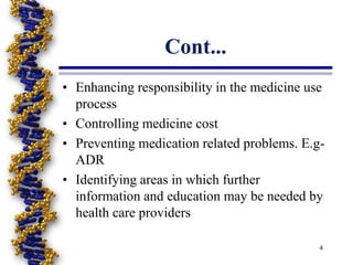 • Enhancing responsibility in the medicine use
process
• Controlling medicine cost
• Preventing medication related problems. E.g-
ADR
• Identifying areas in which further
information and education may be needed by
health care providers
4
Cont...
 