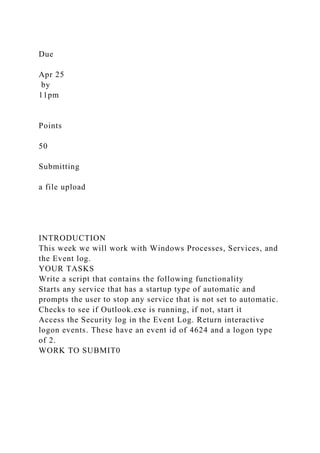 Due
Apr 25
by
11pm
Points
50
Submitting
a file upload
INTRODUCTION
This week we will work with Windows Processes, Services, and
the Event log.
YOUR TASKS
Write a script that contains the following functionality
Starts any service that has a startup type of automatic and
prompts the user to stop any service that is not set to automatic.
Checks to see if Outlook.exe is running, if not, start it
Access the Security log in the Event Log. Return interactive
logon events. These have an event id of 4624 and a logon type
of 2.
WORK TO SUBMIT0
 