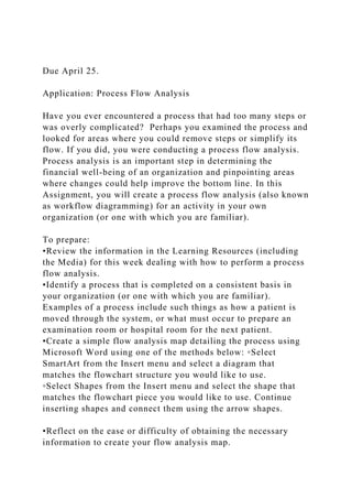 Due April 25.
Application: Process Flow Analysis
Have you ever encountered a process that had too many steps or
was overly complicated? Perhaps you examined the process and
looked for areas where you could remove steps or simplify its
flow. If you did, you were conducting a process flow analysis.
Process analysis is an important step in determining the
financial well-being of an organization and pinpointing areas
where changes could help improve the bottom line. In this
Assignment, you will create a process flow analysis (also known
as workflow diagramming) for an activity in your own
organization (or one with which you are familiar).
To prepare:
•Review the information in the Learning Resources (including
the Media) for this week dealing with how to perform a process
flow analysis.
•Identify a process that is completed on a consistent basis in
your organization (or one with which you are familiar).
Examples of a process include such things as how a patient is
moved through the system, or what must occur to prepare an
examination room or hospital room for the next patient.
•Create a simple flow analysis map detailing the process using
Microsoft Word using one of the methods below: ◦Select
SmartArt from the Insert menu and select a diagram that
matches the flowchart structure you would like to use.
◦Select Shapes from the Insert menu and select the shape that
matches the flowchart piece you would like to use. Continue
inserting shapes and connect them using the arrow shapes.
•Reflect on the ease or difficulty of obtaining the necessary
information to create your flow analysis map.
 