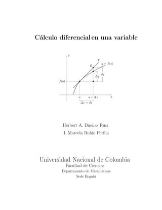 Cálculo diferencial en una variable
x
y
T
• •
•
R
•
y = f(x)
f(a)
a + ∆xa
dy
∆y
∆x = dx
Herbert A. Dueñas Ruíz
I. Marcela Rubio Perilla
Universidad Nacional de Colombia
Facultad de Ciencias
Departamento de Matemáticas
Sede Bogotá
 