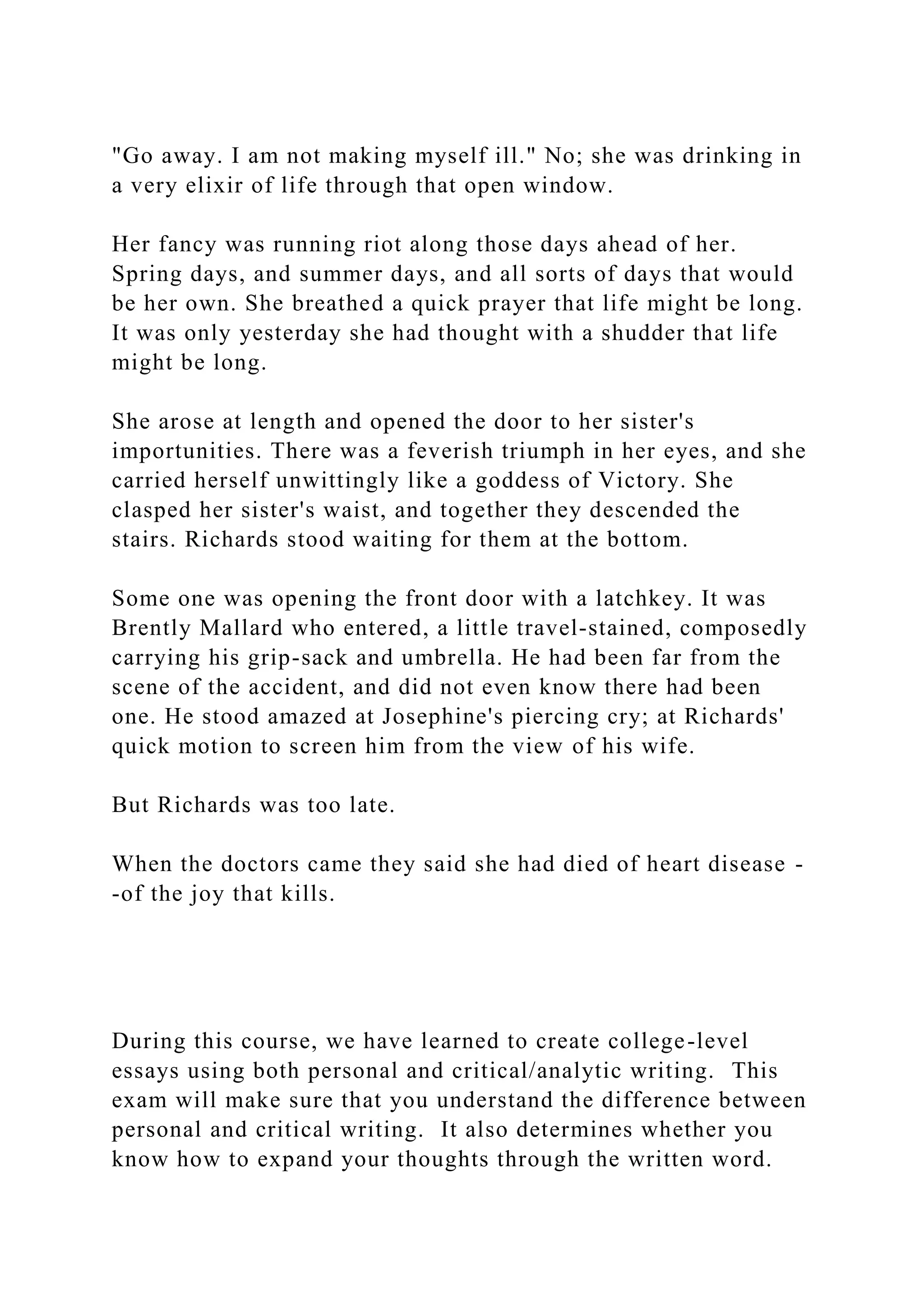 "Go away. I am not making myself ill." No; she was drinking in
a very elixir of life through that open window.
Her fancy was running riot along those days ahead of her.
Spring days, and summer days, and all sorts of days that would
be her own. She breathed a quick prayer that life might be long.
It was only yesterday she had thought with a shudder that life
might be long.
She arose at length and opened the door to her sister's
importunities. There was a feverish triumph in her eyes, and she
carried herself unwittingly like a goddess of Victory. She
clasped her sister's waist, and together they descended the
stairs. Richards stood waiting for them at the bottom.
Some one was opening the front door with a latchkey. It was
Brently Mallard who entered, a little travel-stained, composedly
carrying his grip-sack and umbrella. He had been far from the
scene of the accident, and did not even know there had been
one. He stood amazed at Josephine's piercing cry; at Richards'
quick motion to screen him from the view of his wife.
But Richards was too late.
When the doctors came they said she had died of heart disease -
-of the joy that kills.
During this course, we have learned to create college-level
essays using both personal and critical/analytic writing. This
exam will make sure that you understand the difference between
personal and critical writing. It also determines whether you
know how to expand your thoughts through the written word.
 