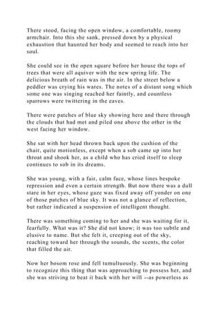 There stood, facing the open window, a comfortable, roomy
armchair. Into this she sank, pressed down by a physical
exhaustion that haunted her body and seemed to reach into her
soul.
She could see in the open square before her house the tops of
trees that were all aquiver with the new spring life. The
delicious breath of rain was in the air. In the street below a
peddler was crying his wares. The notes of a distant song which
some one was singing reached her faintly, and countless
sparrows were twittering in the eaves.
There were patches of blue sky showing here and there through
the clouds that had met and piled one above the other in the
west facing her window.
She sat with her head thrown back upon the cushion of the
chair, quite motionless, except when a sob came up into her
throat and shook her, as a child who has cried itself to sleep
continues to sob in its dreams.
She was young, with a fair, calm face, whose lines bespoke
repression and even a certain strength. But now there was a dull
stare in her eyes, whose gaze was fixed away off yonder on one
of those patches of blue sky. It was not a glance of reflection,
but rather indicated a suspension of intelligent thought.
There was something coming to her and she was waiting for it,
fearfully. What was it? She did not know; it was too subtle and
elusive to name. But she felt it, creeping out of the sky,
reaching toward her through the sounds, the scents, the color
that filled the air.
Now her bosom rose and fell tumultuously. She was beginning
to recognize this thing that was approaching to possess her, and
she was striving to beat it back with her will --as powerless as
 