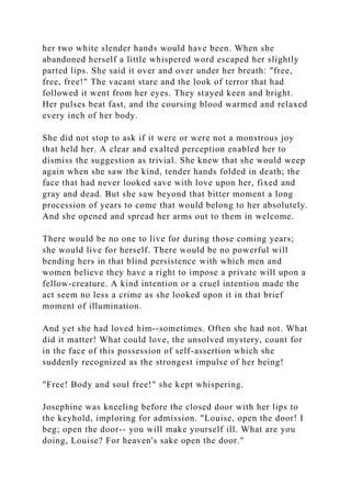her two white slender hands would have been. When she
abandoned herself a little whispered word escaped her slightly
parted lips. She said it over and over under her breath: "free,
free, free!" The vacant stare and the look of terror that had
followed it went from her eyes. They stayed keen and bright.
Her pulses beat fast, and the coursing blood warmed and relaxed
every inch of her body.
She did not stop to ask if it were or were not a monstrous joy
that held her. A clear and exalted perception enabled her to
dismiss the suggestion as trivial. She knew that she would weep
again when she saw the kind, tender hands folded in death; the
face that had never looked save with love upon her, fixed and
gray and dead. But she saw beyond that bitter moment a long
procession of years to come that would belong to her absolutely.
And she opened and spread her arms out to them in welcome.
There would be no one to live for during those coming years;
she would live for herself. There would be no powerful will
bending hers in that blind persistence with which men and
women believe they have a right to impose a private will upon a
fellow-creature. A kind intention or a cruel intention made the
act seem no less a crime as she looked upon it in that brief
moment of illumination.
And yet she had loved him--sometimes. Often she had not. What
did it matter! What could love, the unsolved mystery, count for
in the face of this possession of self-assertion which she
suddenly recognized as the strongest impulse of her being!
"Free! Body and soul free!" she kept whispering.
Josephine was kneeling before the closed door with her lips to
the keyhold, imploring for admission. "Louise, open the door! I
beg; open the door-- you will make yourself ill. What are you
doing, Louise? For heaven's sake open the door."
 