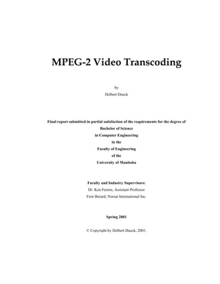 MPEG-2 Video Transcoding
by
Delbert Dueck
Final report submitted in partial satisfaction of the requirements for the degree of
Bachelor of Science
in Computer Engineering
in the
Faculty of Engineering
of the
University of Manitoba
Faculty and Industry Supervisors:
Dr. Ken Ferens, Assistant Professor
Fern Berard, Norsat International Inc.
Spring 2001
© Copyright by Delbert Dueck, 2001.
 
