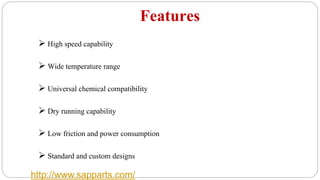 Features
 High speed capability
 Wide temperature range
 Universal chemical compatibility
 Dry running capability
 Low friction and power consumption
 Standard and custom designs
http://www.sapparts.com/
 