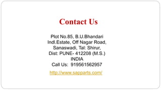 Contact Us
Plot No.85, B.U.Bhandari
Indl.Estate, Off Nagar Road,
Sanaswadi, Tal: Shirur,
Dist: PUNE- 412208 (M.S.)
INDIA
Call Us: 919561562957
http://www.sapparts.com/
 