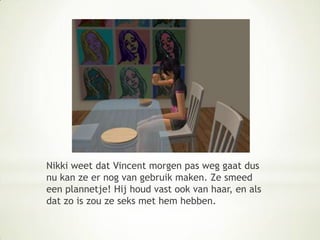 Nikki weet dat Vincent morgen pas weg gaat dus nu kan ze er nog van gebruik maken. Ze smeed een plannetje! Hij houd vast ook van haar, en als dat zo is zou ze seks met hem hebben.