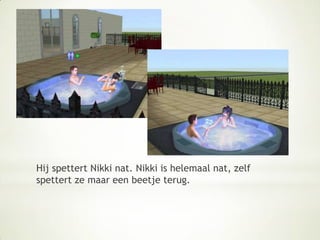 Hij spettert Nikki nat. Nikki is helemaal nat, zelf spettert ze maar een beetje terug.