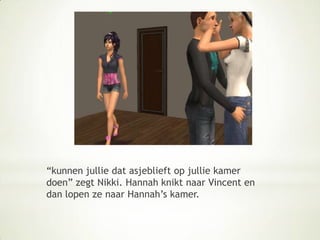 “kunnen jullie dat asjeblieft op jullie kamer doen” zegt Nikki. Hannah knikt naar Vincent en dan lopen ze naar Hannah’s kamer.