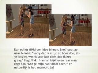 Dan schiet Nikki een idee binnen. Snel loopt ze naar binnen. “Sorry dat ik altijd zo boos doe, als je iets wil wat ik voor kan doen doe ik het graag” Zegt Nikki. Hannah kijkt even raar maar zegt dan “Kan je mijn haar mooi doen?” en natuurlijk is het antwoord ja!