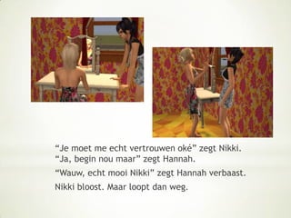 “Je moet me echt vertrouwen oké” zegt Nikki. “Ja, begin nou maar” zegt Hannah.“Wauw, echt mooi Nikki” zegt Hannah verbaast.Nikki bloost. Maar loopt dan weg.