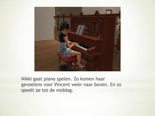 Nikki gaat piano spelen. Zo komen haar gevoelens voor Vincent weer naar boven. En zo speelt ze tot de middag.