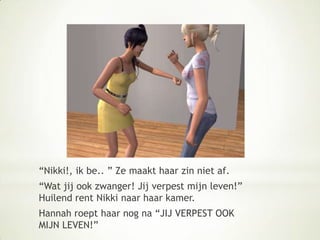 “Nikki!, ik be.. ” Ze maakt haar zin niet af.“Wat jij ook zwanger! Jij verpest mijn leven!” Huilend rent Nikki naar haar kamer. Hannah roept haar nog na “JIJ VERPEST OOK MIJN LEVEN!”