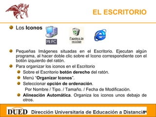 EL ESCRITORIO Los  Iconos Pequeñas Imágenes situadas en el Escritorio. Ejecutan algún programa, al hacer doble clic sobre el Icono correspondiente con el botón izquierdo del ratón. Para organizar los iconos en el Escritorio Sobre el Escritorio  botón derecho  del ratón. Menú “ Organizar Iconos ”. Seleccionar  opción de ordenación . Por Nombre / Tipo. / Tamaño. / Fecha de Modificación. Alineación Automática . Organiza los iconos unos debajo de otros. 