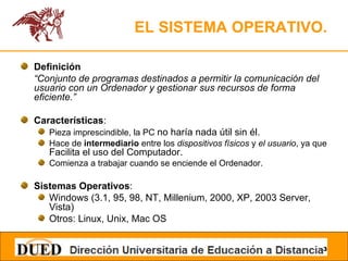 EL SISTEMA OPERATIVO. Definición “ Conjunto de programas destinados a permitir la comunicación del usuario con un Ordenador y gestionar sus recursos de forma eficiente.” Características : Pieza imprescindible, la PC  no haría nada útil sin él. Hace de  intermediario  entre los  dispositivos físicos  y  el usuario , ya que  Facilita el uso del Computador. Comienza a trabajar cuando se enciende el Ordenador. Sistemas Operativos : Windows (3.1, 95, 98, NT, Millenium, 2000, XP, 2003 Server, Vista) Otros: Linux, Unix, Mac OS 
