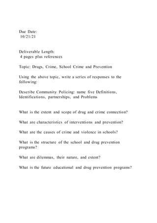 Due Date:
10/21/21
Deliverable Length:
4 pages plus references
Topic: Drugs, Crime, School Crime and Prevention
Using the above topic, write a series of responses to the
following:
Describe Community Policing: name five Definitions,
Identifications, partnerships, and Problems
What is the extent and scope of drug and crime connection?
What are characteristics of interventions and prevention?
What are the causes of crime and violence in schools?
What is the structure of the school and drug prevention
programs?
What are dilemmas, their nature, and extent?
What is the future educational and drug prevention programs?
 