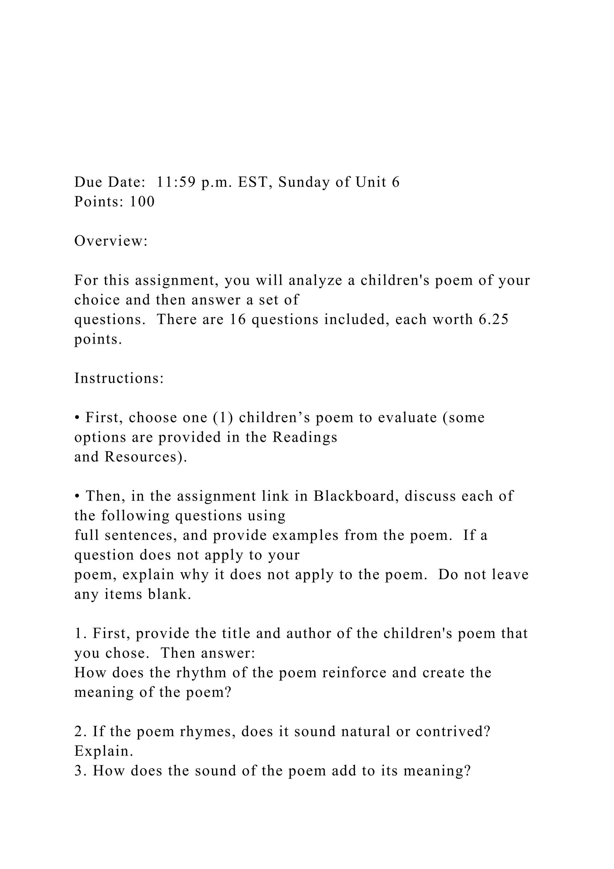 Due Date: 11:59 p.m. EST, Sunday of Unit 6
Points: 100
Overview:
For this assignment, you will analyze a children's poem of your
choice and then answer a set of
questions. There are 16 questions included, each worth 6.25
points.
Instructions:
• First, choose one (1) children’s poem to evaluate (some
options are provided in the Readings
and Resources).
• Then, in the assignment link in Blackboard, discuss each of
the following questions using
full sentences, and provide examples from the poem. If a
question does not apply to your
poem, explain why it does not apply to the poem. Do not leave
any items blank.
1. First, provide the title and author of the children's poem that
you chose. Then answer:
How does the rhythm of the poem reinforce and create the
meaning of the poem?
2. If the poem rhymes, does it sound natural or contrived?
Explain.
3. How does the sound of the poem add to its meaning?
 