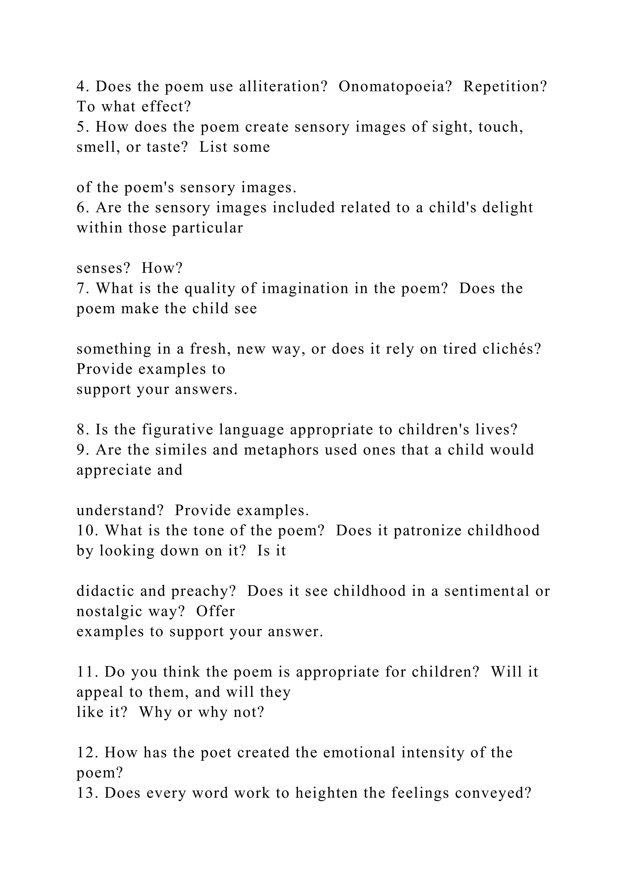 4. Does the poem use alliteration? Onomatopoeia? Repetition?
To what effect?
5. How does the poem create sensory images of sight, touch,
smell, or taste? List some
of the poem's sensory images.
6. Are the sensory images included related to a child's delight
within those particular
senses? How?
7. What is the quality of imagination in the poem? Does the
poem make the child see
something in a fresh, new way, or does it rely on tired clichés?
Provide examples to
support your answers.
8. Is the figurative language appropriate to children's lives?
9. Are the similes and metaphors used ones that a child would
appreciate and
understand? Provide examples.
10. What is the tone of the poem? Does it patronize childhood
by looking down on it? Is it
didactic and preachy? Does it see childhood in a sentimental or
nostalgic way? Offer
examples to support your answer.
11. Do you think the poem is appropriate for children? Will it
appeal to them, and will they
like it? Why or why not?
12. How has the poet created the emotional intensity of the
poem?
13. Does every word work to heighten the feelings conveyed?
 