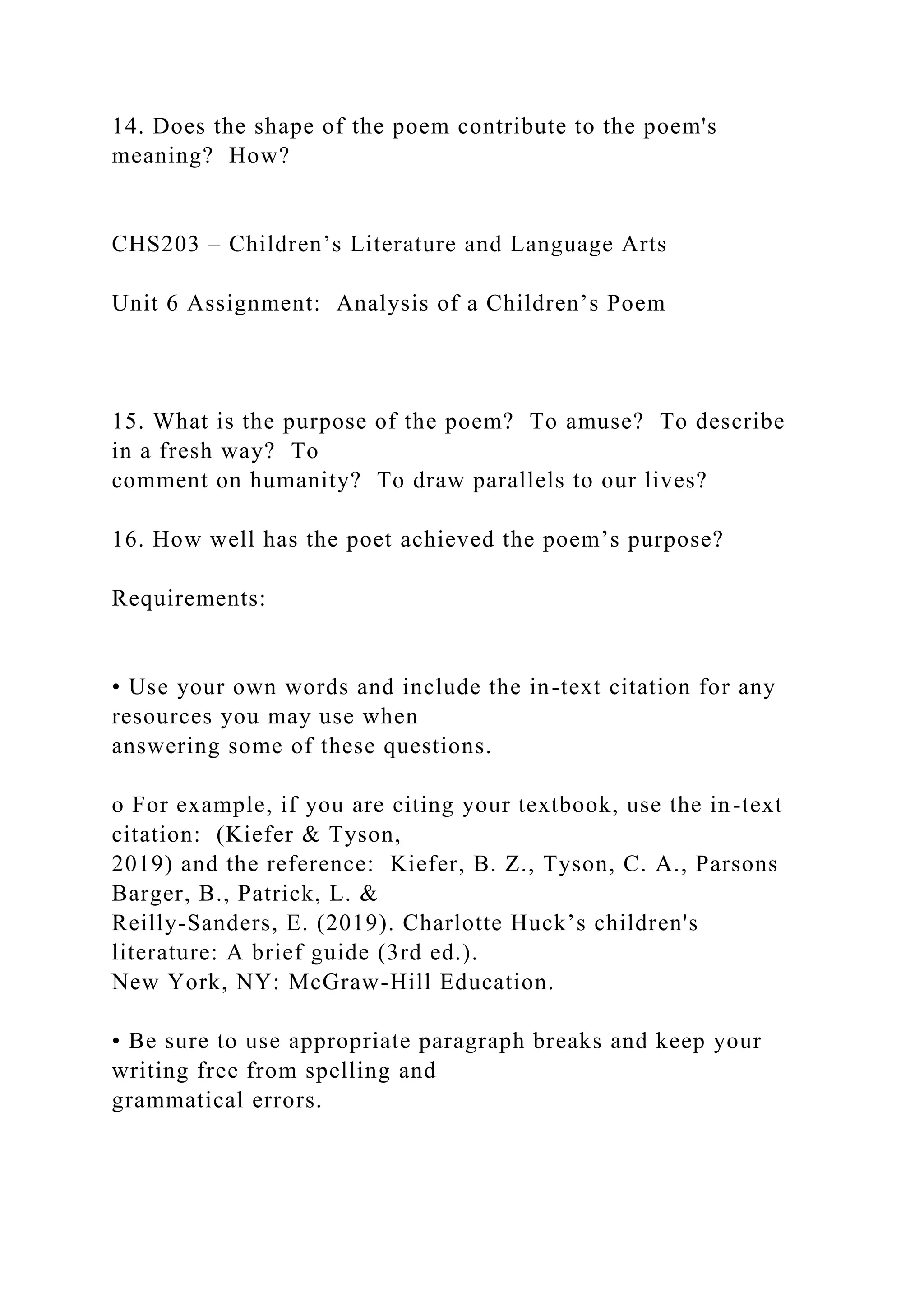 14. Does the shape of the poem contribute to the poem's
meaning? How?
CHS203 – Children’s Literature and Language Arts
Unit 6 Assignment: Analysis of a Children’s Poem
15. What is the purpose of the poem? To amuse? To describe
in a fresh way? To
comment on humanity? To draw parallels to our lives?
16. How well has the poet achieved the poem’s purpose?
Requirements:
• Use your own words and include the in-text citation for any
resources you may use when
answering some of these questions.
o For example, if you are citing your textbook, use the in-text
citation: (Kiefer & Tyson,
2019) and the reference: Kiefer, B. Z., Tyson, C. A., Parsons
Barger, B., Patrick, L. &
Reilly-Sanders, E. (2019). Charlotte Huck’s children's
literature: A brief guide (3rd ed.).
New York, NY: McGraw-Hill Education.
• Be sure to use appropriate paragraph breaks and keep your
writing free from spelling and
grammatical errors.
 