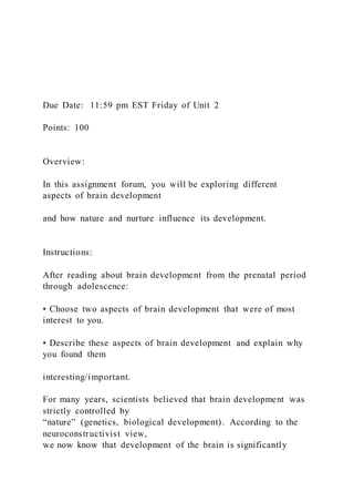 Due Date: 11:59 pm EST Friday of Unit 2
Points: 100
Overview:
In this assignment forum, you will be exploring different
aspects of brain development
and how nature and nurture influence its development.
Instructions:
After reading about brain development from the prenatal period
through adolescence:
• Choose two aspects of brain development that were of most
interest to you.
• Describe these aspects of brain development and explain why
you found them
interesting/important.
For many years, scientists believed that brain development was
strictly controlled by
“nature” (genetics, biological development). According to the
neuroconstructivist view,
we now know that development of the brain is significantly
 