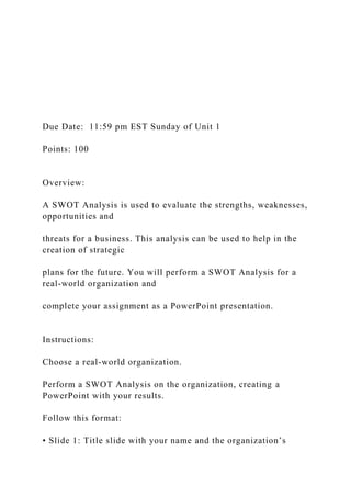 Due Date: 11:59 pm EST Sunday of Unit 1
Points: 100
Overview:
A SWOT Analysis is used to evaluate the strengths, weaknesses,
opportunities and
threats for a business. This analysis can be used to help in the
creation of strategic
plans for the future. You will perform a SWOT Analysis for a
real-world organization and
complete your assignment as a PowerPoint presentation.
Instructions:
Choose a real-world organization.
Perform a SWOT Analysis on the organization, creating a
PowerPoint with your results.
Follow this format:
• Slide 1: Title slide with your name and the organization’s
 