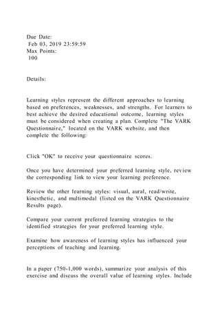 Due Date:
Feb 03, 2019 23:59:59
Max Points:
100
Details:
Learning styles represent the different approaches to learning
based on preferences, weaknesses, and strengths. For learners to
best achieve the desired educational outcome, learning styles
must be considered when creating a plan. Complete "The VARK
Questionnaire," located on the VARK website, and then
complete the following:
Click "OK" to receive your questionnaire scores.
Once you have determined your preferred learning style, review
the corresponding link to view your learning preference.
Review the other learning styles: visual, aural, read/write,
kinesthetic, and multimodal (listed on the VARK Questionnaire
Results page).
Compare your current preferred learning strategies to the
identified strategies for your preferred learning style.
Examine how awareness of learning styles has influenced your
perceptions of teaching and learning.
In a paper (750-1,000 words), summarize your analysis of this
exercise and discuss the overall value of learning styles. Include
 