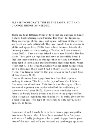 PLEASE INCOPORATE THIS IN THE PAPER. EDIT AND
CHANGE THINGS AS NEEDED.
There are four different types of love that are outlined in Lauer,
Roberts book Marriage and Family: The Quest for Intimacy.
They are storge, philia, eros, and agape. All four of these types
are based on each individual. The two I would like to discuss is
philia and agape love. Philia love, a love between friends, the
intimacy characteristics sharing, affection, and commitment (
Lauer 2012). I have a close friend whose best friend is like her
sister. They grew up together and have an incredible bond. I
feel that there bond my be stronger than hers and her brother.
They tend to think alike and understand each other fully. When
I first met Ali I believed that Sarah was her sister because they
have a closeness that I wish I had with my sister let alone a
friend. The Greeks believed that philia love is the highest form
of love (Lauer 2012).
Now on the other hand agape love is a love that requires
nothing in return. This love is the type of love that I believe
God wants us all to know. This love is a selfless type of love
because that person acts on the behalf of the well-being of
someone else (Lauer 2012). I know a man who helps out a
family he barely knows because he hates to see people suffer.
John is such an incredible man that he will literally give anyone
a hand if he can. This type of love seeks to only serve, in my
opinion, as Jesus.
I am married and I would love to have more agape and philia
love towards each other. I have been married for a few years
and we are finally getting on a better path. Agape love is pure
love of the heart and with my husband we tend to get upset and
 