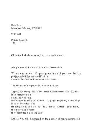 Due Date
Monday, February 27, 2017
9:00 AM
Points Possible
120
Click the link above to submit your assignment.
Assignment 4: Time and Resource Constraints
Write a one to two (1–2) page paper in which you describe how
project schedules are modified to
account for time and resource constraints.
The format of the paper is to be as follows:
Typed, double-spaced, New Times Roman font (size 12), one-
inch margins on all
sides. APA format.
In addition to the one to two (1–2) pages required, a title page
is to be included. The
title page is to contain the title of the assignment, your name,
the instructor’s name,
the course title, and the date.
NOTE: You will be graded on the quality of your answers, the
 