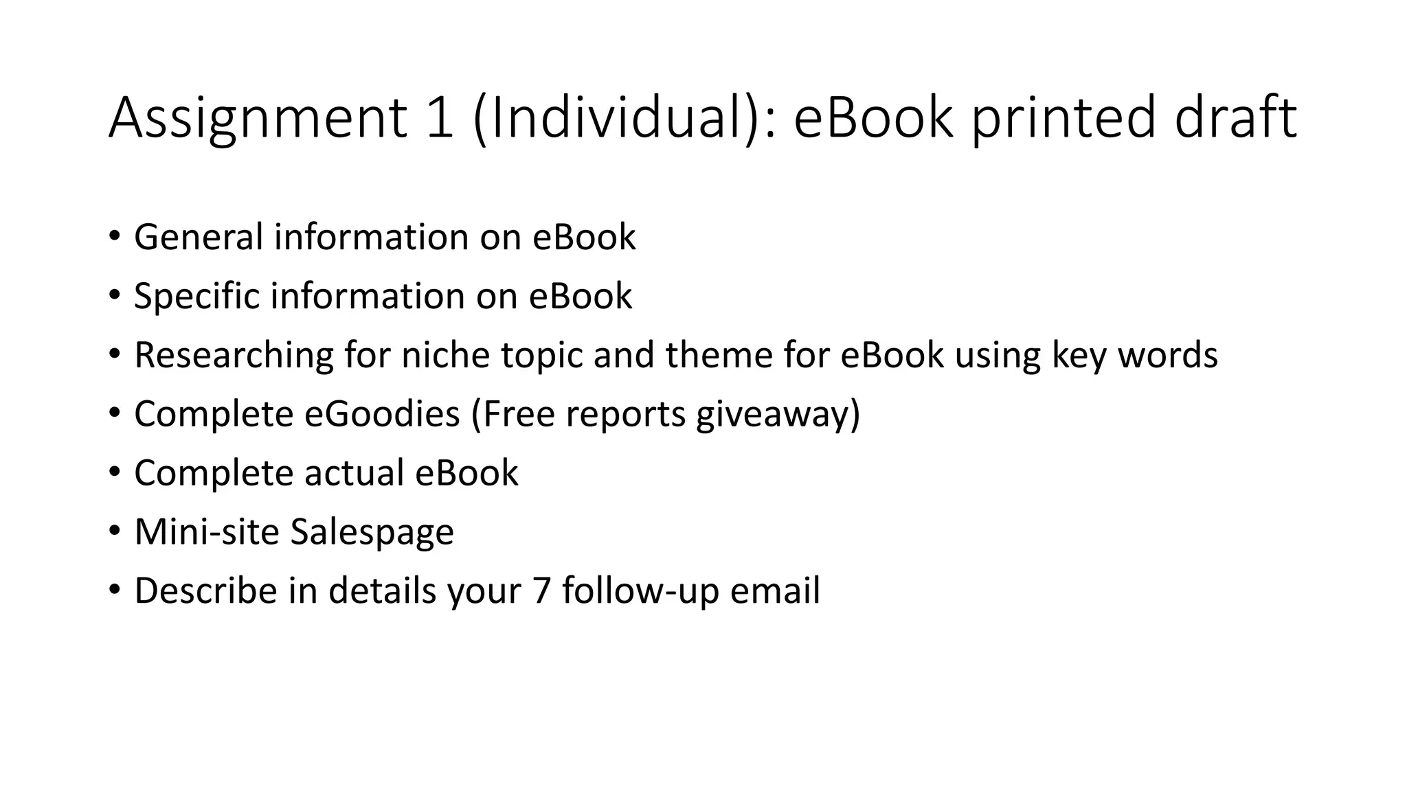 Assignment 1 (Individual): eBook printed draft
• General information on eBook
• Specific information on eBook
• Researching for niche topic and theme for eBook using key words
• Complete eGoodies (Free reports giveaway)
• Complete actual eBook
• Mini-site Salespage
• Describe in details your 7 follow-up email
 