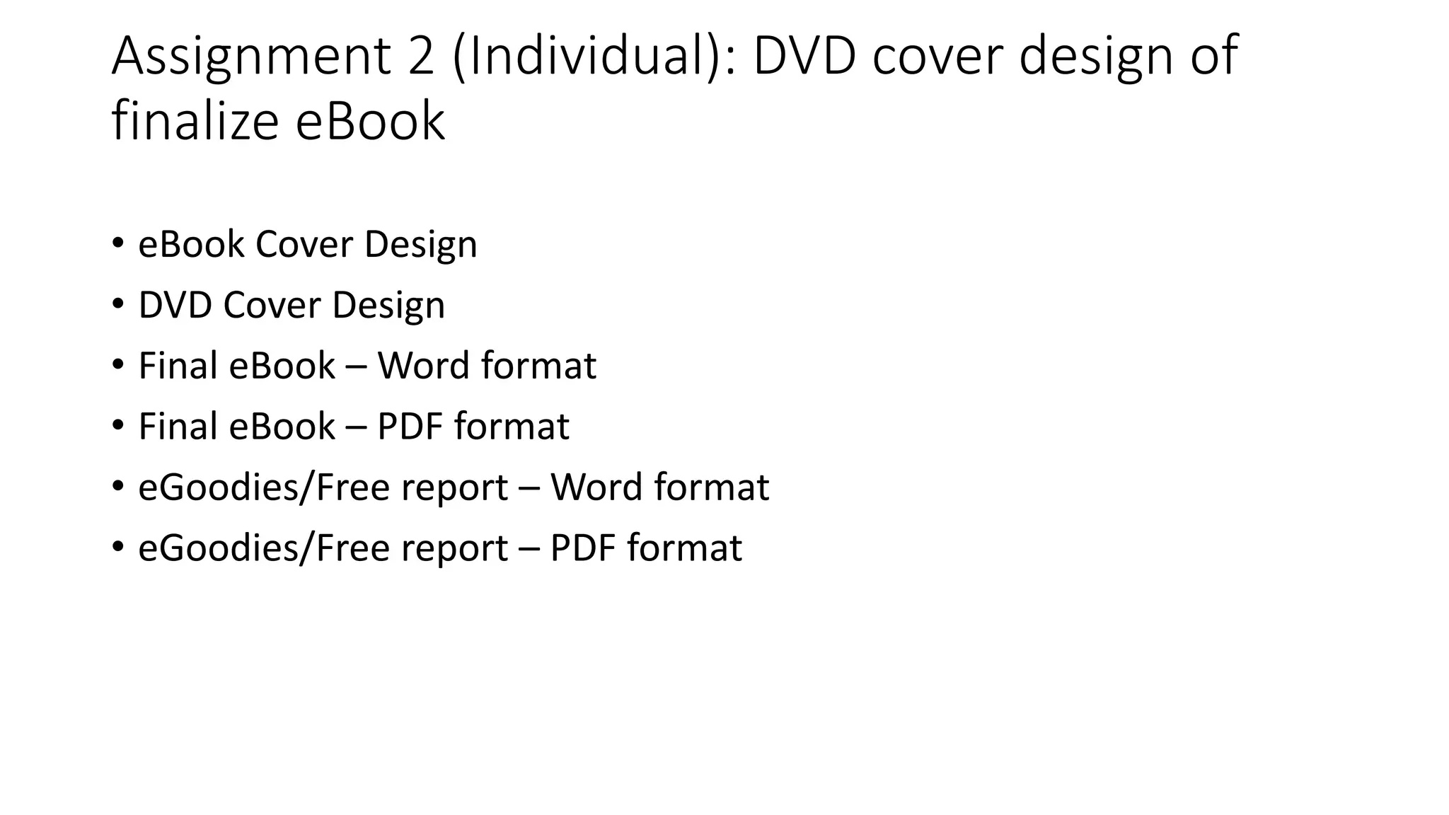 Assignment 2 (Individual): DVD cover design of
finalize eBook
• eBook Cover Design
• DVD Cover Design
• Final eBook – Word format
• Final eBook – PDF format
• eGoodies/Free report – Word format
• eGoodies/Free report – PDF format
 