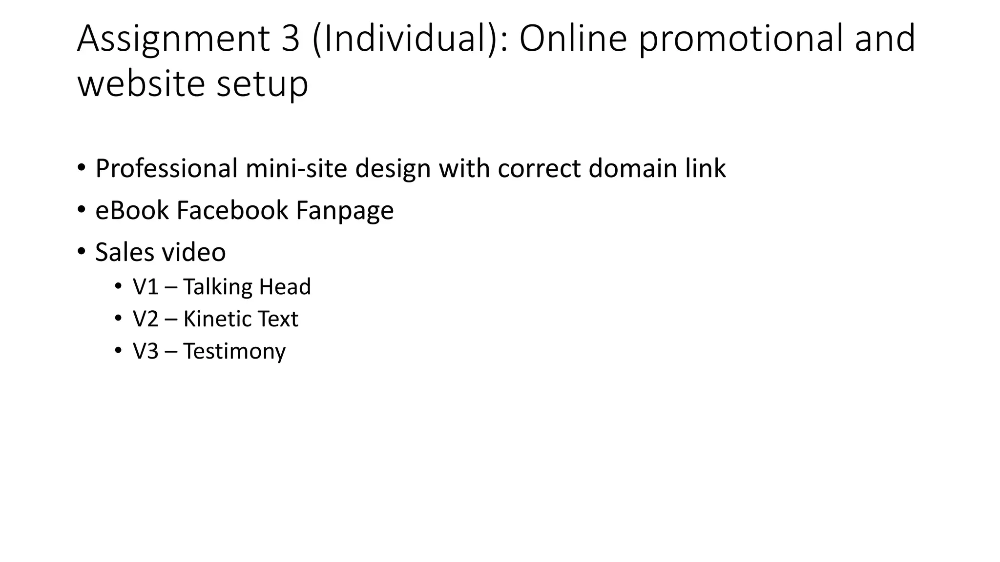 Assignment 3 (Individual): Online promotional and
website setup
• Professional mini-site design with correct domain link
• eBook Facebook Fanpage
• Sales video
• V1 – Talking Head
• V2 – Kinetic Text
• V3 – Testimony
 