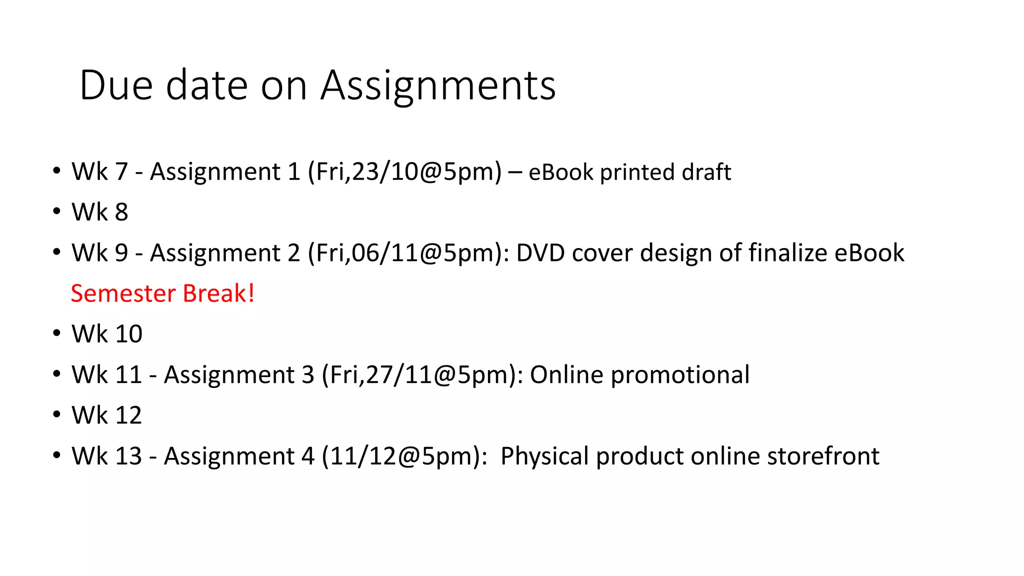 Due date on Assignments
• Wk 7 - Assignment 1 (Fri,23/10@5pm) – eBook printed draft
• Wk 8
• Wk 9 - Assignment 2 (Fri,06/11@5pm): DVD cover design of finalize eBook
Semester Break!
• Wk 10
• Wk 11 - Assignment 3 (Fri,27/11@5pm): Online promotional
• Wk 12
• Wk 13 - Assignment 4 (11/12@5pm): Physical product online storefront
 
