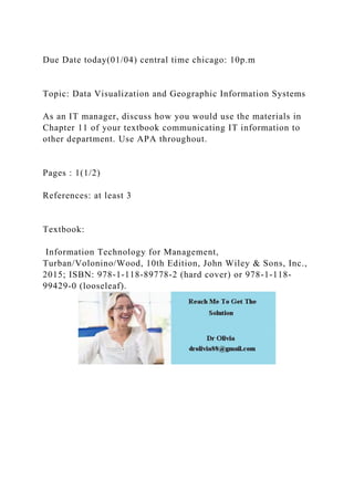 Due Date today(01/04) central time chicago: 10p.m
Topic: Data Visualization and Geographic Information Systems
As an IT manager, discuss how you would use the materials in
Chapter 11 of your textbook communicating IT information to
other department. Use APA throughout.
Pages : 1(1/2)
References: at least 3
Textbook:
Information Technology for Management,
Turban/Volonino/Wood, 10th Edition, John Wiley & Sons, Inc.,
2015; ISBN: 978-1-118-89778-2 (hard cover) or 978-1-118-
99429-0 (looseleaf).
 