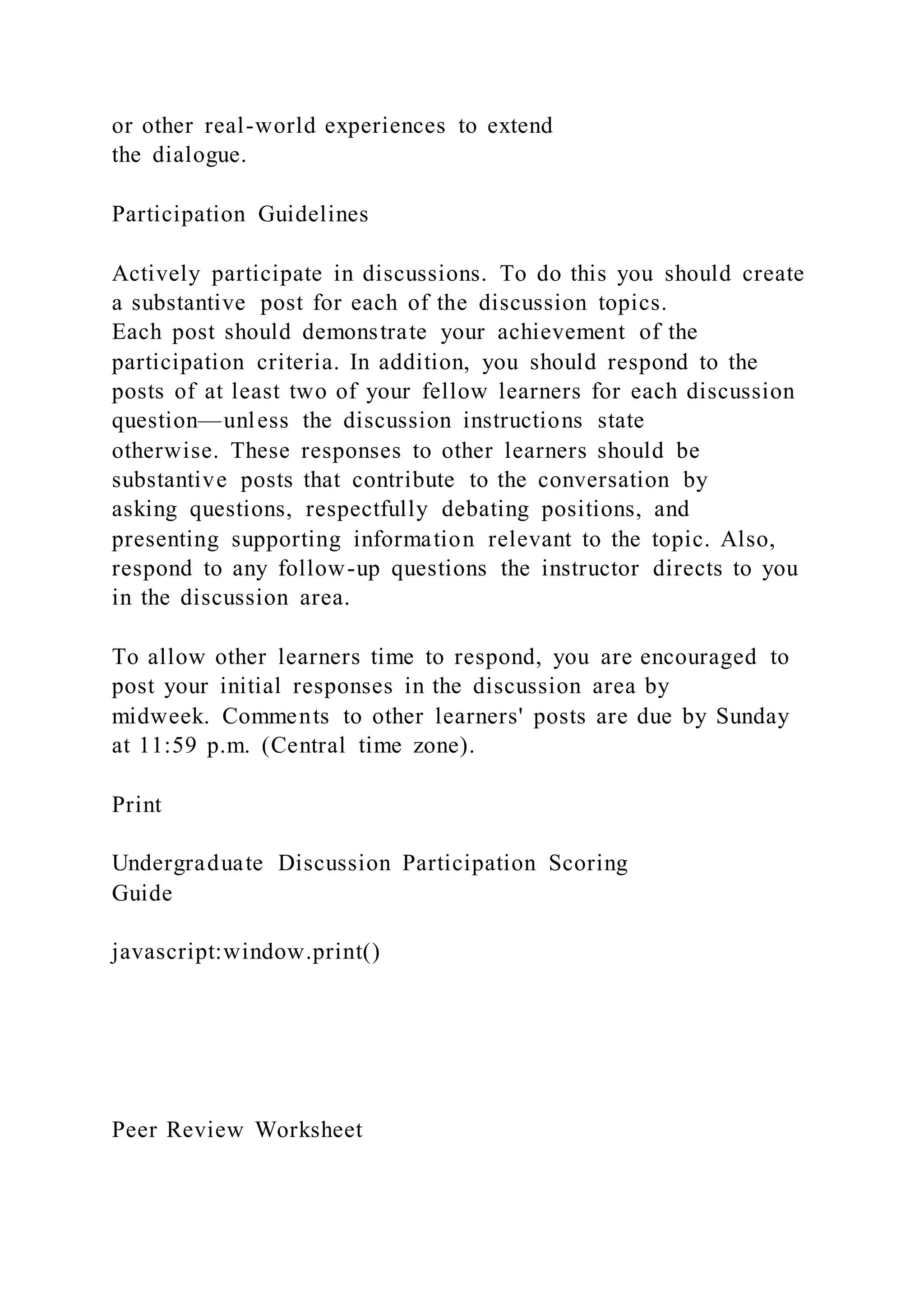 or other real-world experiences to extend
the dialogue.
Participation Guidelines
Actively participate in discussions. To do this you should create
a substantive post for each of the discussion topics.
Each post should demonstrate your achievement of the
participation criteria. In addition, you should respond to the
posts of at least two of your fellow learners for each discussion
question—unless the discussion instructions state
otherwise. These responses to other learners should be
substantive posts that contribute to the conversation by
asking questions, respectfully debating positions, and
presenting supporting information relevant to the topic. Also,
respond to any follow-up questions the instructor directs to you
in the discussion area.
To allow other learners time to respond, you are encouraged to
post your initial responses in the discussion area by
midweek. Comments to other learners' posts are due by Sunday
at 11:59 p.m. (Central time zone).
Print
Undergraduate Discussion Participation Scoring
Guide
javascript:window.print()
Peer Review Worksheet
 