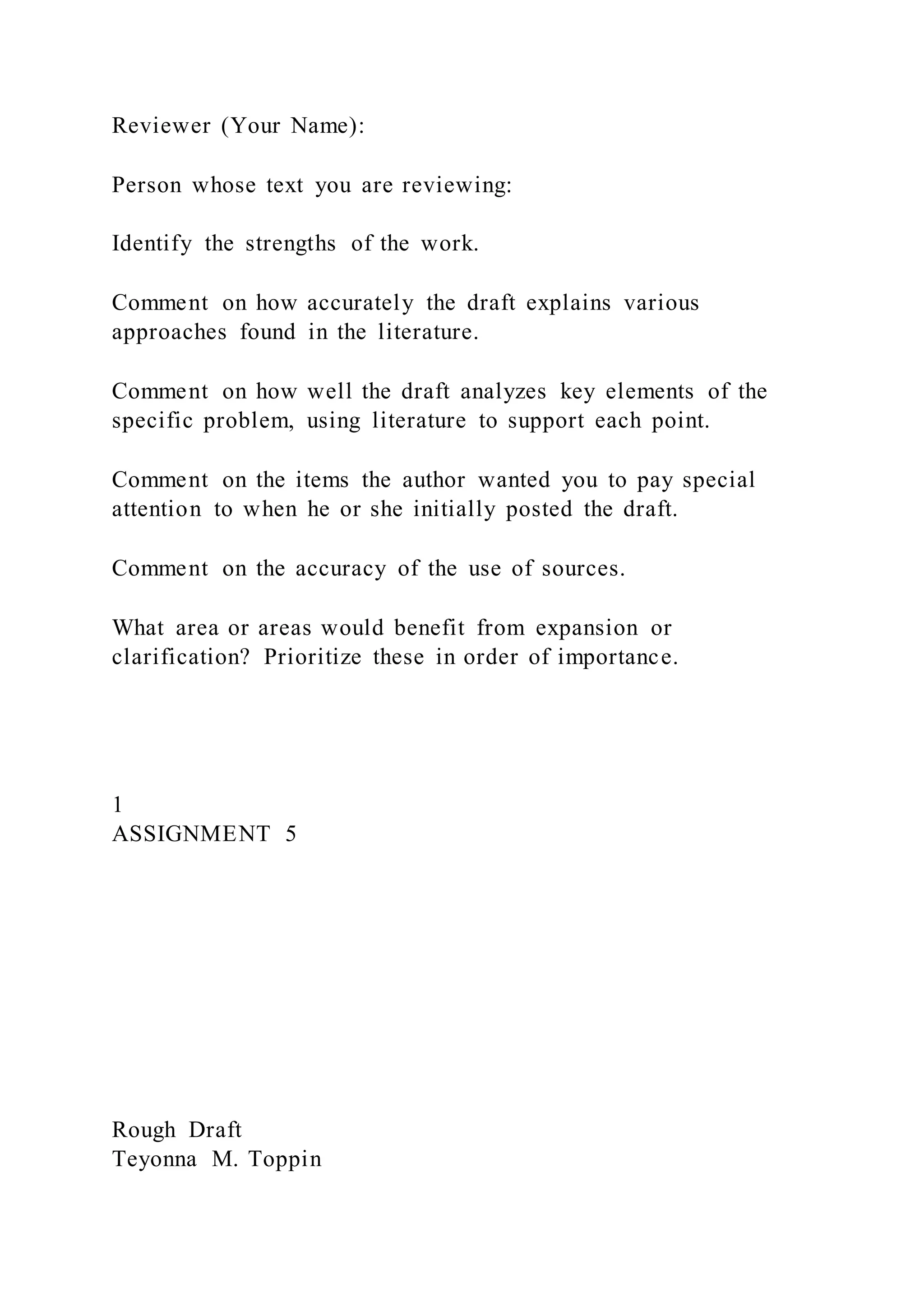 Reviewer (Your Name):
Person whose text you are reviewing:
Identify the strengths of the work.
Comment on how accurately the draft explains various
approaches found in the literature.
Comment on how well the draft analyzes key elements of the
specific problem, using literature to support each point.
Comment on the items the author wanted you to pay special
attention to when he or she initially posted the draft.
Comment on the accuracy of the use of sources.
What area or areas would benefit from expansion or
clarification? Prioritize these in order of importance.
1
ASSIGNMENT 5
Rough Draft
Teyonna M. Toppin
 