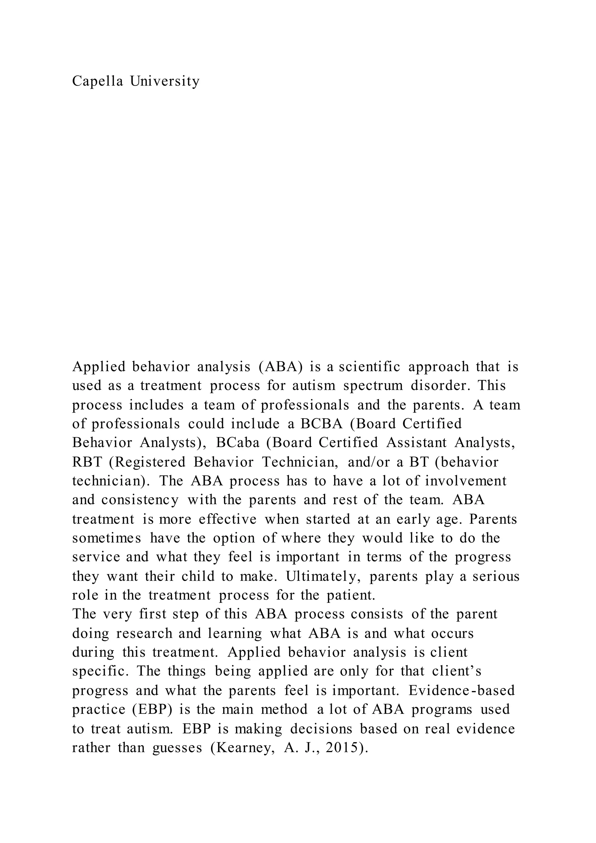 Capella University
Applied behavior analysis (ABA) is a scientific approach that is
used as a treatment process for autism spectrum disorder. This
process includes a team of professionals and the parents. A team
of professionals could include a BCBA (Board Certified
Behavior Analysts), BCaba (Board Certified Assistant Analysts,
RBT (Registered Behavior Technician, and/or a BT (behavior
technician). The ABA process has to have a lot of involvement
and consistency with the parents and rest of the team. ABA
treatment is more effective when started at an early age. Parents
sometimes have the option of where they would like to do the
service and what they feel is important in terms of the progress
they want their child to make. Ultimately, parents play a serious
role in the treatment process for the patient.
The very first step of this ABA process consists of the parent
doing research and learning what ABA is and what occurs
during this treatment. Applied behavior analysis is client
specific. The things being applied are only for that client’s
progress and what the parents feel is important. Evidence-based
practice (EBP) is the main method a lot of ABA programs used
to treat autism. EBP is making decisions based on real evidence
rather than guesses (Kearney, A. J., 2015).
 