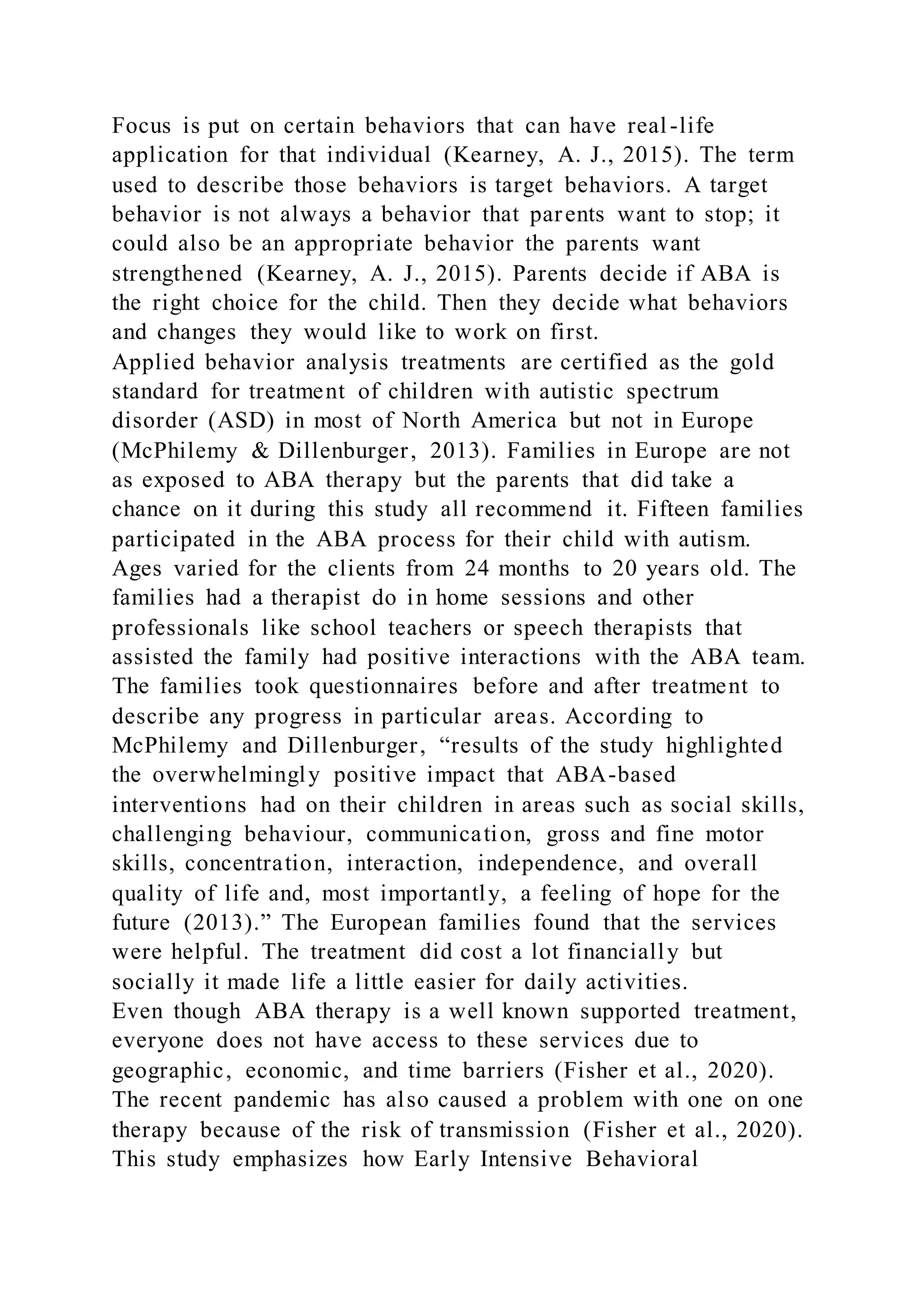 Focus is put on certain behaviors that can have real-life
application for that individual (Kearney, A. J., 2015). The term
used to describe those behaviors is target behaviors. A target
behavior is not always a behavior that parents want to stop; it
could also be an appropriate behavior the parents want
strengthened (Kearney, A. J., 2015). Parents decide if ABA is
the right choice for the child. Then they decide what behaviors
and changes they would like to work on first.
Applied behavior analysis treatments are certified as the gold
standard for treatment of children with autistic spectrum
disorder (ASD) in most of North America but not in Europe
(McPhilemy & Dillenburger, 2013). Families in Europe are not
as exposed to ABA therapy but the parents that did take a
chance on it during this study all recommend it. Fifteen families
participated in the ABA process for their child with autism.
Ages varied for the clients from 24 months to 20 years old. The
families had a therapist do in home sessions and other
professionals like school teachers or speech therapists that
assisted the family had positive interactions with the ABA team.
The families took questionnaires before and after treatment to
describe any progress in particular areas. According to
McPhilemy and Dillenburger, “results of the study highlighted
the overwhelmingly positive impact that ABA-based
interventions had on their children in areas such as social skills,
challenging behaviour, communication, gross and fine motor
skills, concentration, interaction, independence, and overall
quality of life and, most importantly, a feeling of hope for the
future (2013).” The European families found that the services
were helpful. The treatment did cost a lot financially but
socially it made life a little easier for daily activities.
Even though ABA therapy is a well known supported treatment,
everyone does not have access to these services due to
geographic, economic, and time barriers (Fisher et al., 2020).
The recent pandemic has also caused a problem with one on one
therapy because of the risk of transmission (Fisher et al., 2020).
This study emphasizes how Early Intensive Behavioral
 