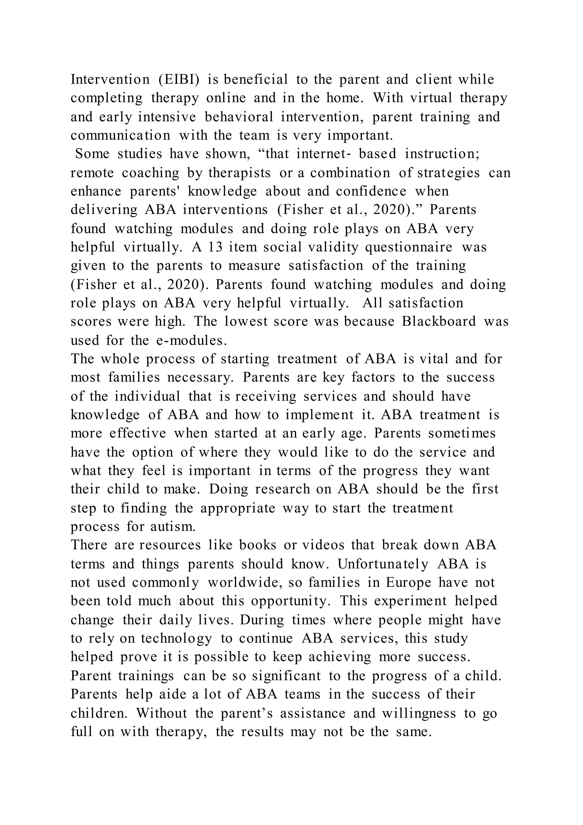 Intervention (EIBI) is beneficial to the parent and client while
completing therapy online and in the home. With virtual therapy
and early intensive behavioral intervention, parent training and
communication with the team is very important.
Some studies have shown, “that internet‐ based instruction;
remote coaching by therapists or a combination of strategies can
enhance parents' knowledge about and confidence when
delivering ABA interventions (Fisher et al., 2020).” Parents
found watching modules and doing role plays on ABA very
helpful virtually. A 13 item social validity questionnaire was
given to the parents to measure satisfaction of the training
(Fisher et al., 2020). Parents found watching modules and doing
role plays on ABA very helpful virtually. All satisfaction
scores were high. The lowest score was because Blackboard was
used for the e-modules.
The whole process of starting treatment of ABA is vital and for
most families necessary. Parents are key factors to the success
of the individual that is receiving services and should have
knowledge of ABA and how to implement it. ABA treatment is
more effective when started at an early age. Parents sometimes
have the option of where they would like to do the service and
what they feel is important in terms of the progress they want
their child to make. Doing research on ABA should be the first
step to finding the appropriate way to start the treatment
process for autism.
There are resources like books or videos that break down ABA
terms and things parents should know. Unfortunately ABA is
not used commonly worldwide, so families in Europe have not
been told much about this opportunity. This experiment helped
change their daily lives. During times where people might have
to rely on technology to continue ABA services, this study
helped prove it is possible to keep achieving more success.
Parent trainings can be so significant to the progress of a child.
Parents help aide a lot of ABA teams in the success of their
children. Without the parent’s assistance and willingness to go
full on with therapy, the results may not be the same.
 