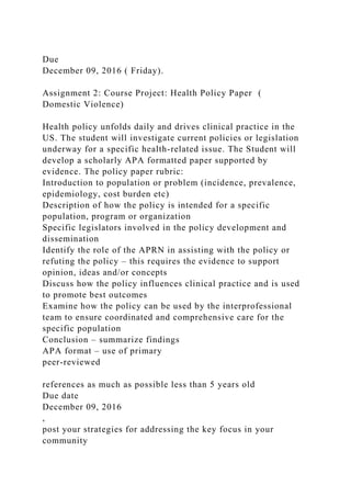 Due
December 09, 2016 ( Friday).
Assignment 2: Course Project: Health Policy Paper (
Domestic Violence)
Health policy unfolds daily and drives clinical practice in the
US. The student will investigate current policies or legislation
underway for a specific health-related issue. The Student will
develop a scholarly APA formatted paper supported by
evidence. The policy paper rubric:
Introduction to population or problem (incidence, prevalence,
epidemiology, cost burden etc)
Description of how the policy is intended for a specific
population, program or organization
Specific legislators involved in the policy development and
dissemination
Identify the role of the APRN in assisting with the policy or
refuting the policy – this requires the evidence to support
opinion, ideas and/or concepts
Discuss how the policy influences clinical practice and is used
to promote best outcomes
Examine how the policy can be used by the interprofessional
team to ensure coordinated and comprehensive care for the
specific population
Conclusion – summarize findings
APA format – use of primary
peer-reviewed
references as much as possible less than 5 years old
Due date
December 09, 2016
,
post your strategies for addressing the key focus in your
community
 