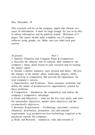 Due: December 10
This research will be on the company Apple that obtains two
years of information. It must be large enough for you to be able
to obtain information and be publicly traded. Minimum of 9
pages. The report should make complete use of computer
software using graphs, etc. Make sure you label each part
section
10 points) Part 1
1. Industry Situation and Company Plans & Comparison –
a. Describe the industry and its outlook; then summarize the
company’s future plans based on your research and on reading
the annual report.
b. Include a market summary, past, present and future. Review
the changes in the market share, leadership, players, shifts,
costs pricing or competition that provide the opportunity for
your company’s success.
c. Opportunities and Problems – State consumer problems and
define the nature of product/service opportunities created by
those problems.
d. Competition – Summarize the competition and outline the
company’s competitive advantage.
e. Goals and Objectives – what are the five year goals, and state
the measurable objectives, market share objectives and the
revenue/profit objectives.
f. Resource Requirements – Technology, personnel, resource
(financial, distribution, promotion, etc) and external
requirements (e.g. products/services/technology required to be
purchased outside the company).
g. Risks and Rewards – summarize risks and rewards of
 