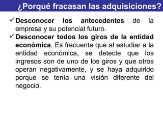 ¿Porqué fracasan las adquisiciones? Desconocer los antecedentes  de la empresa y su potencial futuro. Desconocer todos los giros de la entidad   económica . Es frecuente que al estudiar a la entidad económica, se detecte que los ingresos son de uno de los giros y que otros operan negativamente, y se haya adquirido porque se tenía una visión diferente del negocio. 