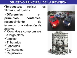 OBJETIVO PRINCIPAL DE LA REVISIÓN: TRIBUTARIO FINANCIERO Legales  Tributarios Laborales Concursales  Registrales Impuestos : revisar los últimos cuatro años. Contratos y compromisos a largo plazo.  Diferencias en principios contables : reconocimiento de ingresos, o la valuación de activos.  