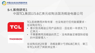 TCL拒绝聘用并购专家，也没有进行任何数据要求。
在收购后TCL：
• 意识到汤姆逊公司产品陈旧，且在前一年损失了1
亿美元。
• 不需要聘用汤姆逊的员工，没有具备足够国际经验
的中国管理人。
在收购后的2年里，汤姆逊累计亏损6.8亿美元，第三
年TCL关闭了其欧洲业务。
5-1.案例研究1
中国TCL集团以5.6亿美元收购法国汤姆逊电器公司
 