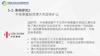 2007年，中信集团旗下子公司中信泰富斥资42亿澳元收
购了澳大利亚矿区的采矿权。中信证券没有广泛的DD，
且一些因素导致其收购后的大成本和必要的投资。中信
没有考虑到：
• 中国人和当地工人文化差异造成的劳动问题
• 由于签证限制使用外籍劳工，中信无法使用中国劳动
力来减少劳动力成本。
• 澳大利亚政府环境保护的费用。
• 澳大利亚政府将矿业税提高了40%。
5-2. 案例研究2
中信泰富投资澳大利亚铁矿山
 