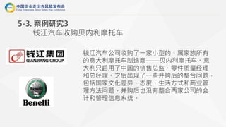 钱江汽车公司收购了一家小型的、属家族所有
的意大利摩托车制造商——贝内利摩托车。意
大利只启用了中国的销售总监、零件质量经理
和总经理。之后出现了一些并购后的整合问题，
包括国家文化差异、态度、生活方式和商业管
理方法问题。并购后也没有整合两家公司的会
计和管理信息系统。
5-3. 案例研究3
钱江汽车收购贝内利摩托车
 