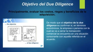 Objetivo del Due Diligence
De modo que el objetivo de la due
diligence es confirmar si, en términos
económicos, la empresa o persona con la
cual se va a cerrar la transacción
comercial se encuentra en una situación
consonante con aquella referida en el
acuerdo.
Principalmente, evaluar los costos, riegos y beneficios de la
adquisición.
 