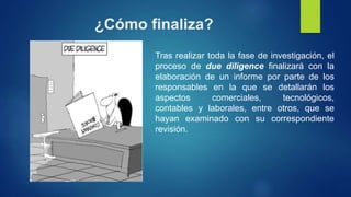 ¿Cómo finaliza?
Tras realizar toda la fase de investigación, el
proceso de due diligence finalizará con la
elaboración de un informe por parte de los
responsables en la que se detallarán los
aspectos comerciales, tecnológicos,
contables y laborales, entre otros, que se
hayan examinado con su correspondiente
revisión.
 