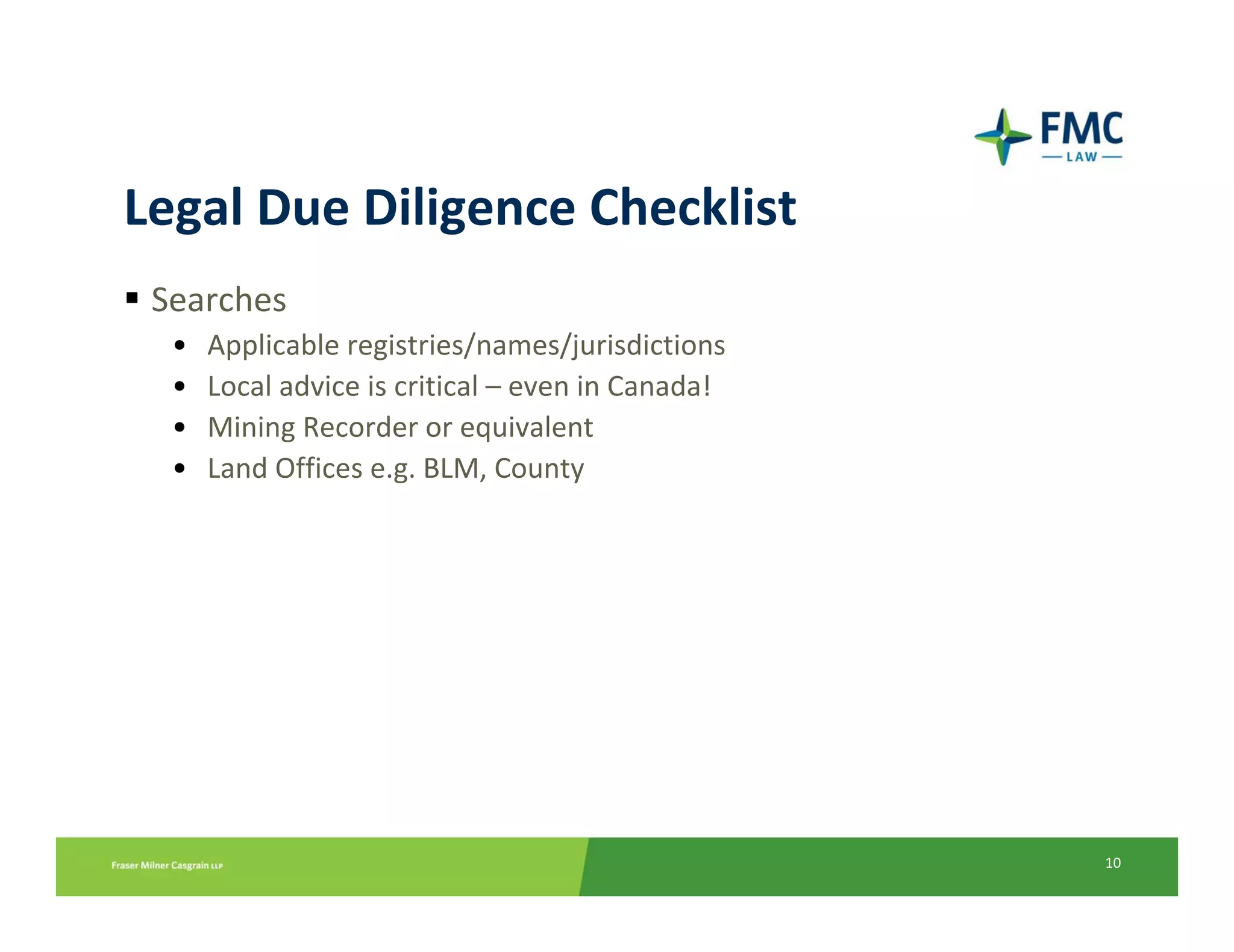 Legal Due Diligence Checklist
 Searches
  •   Applicable registries/names/jurisdictions
  •   Local advice is critical – even in Canada!
  •   Mining Recorder or equivalent
  •   Land Offices e.g. BLM, County




                                                   10
 