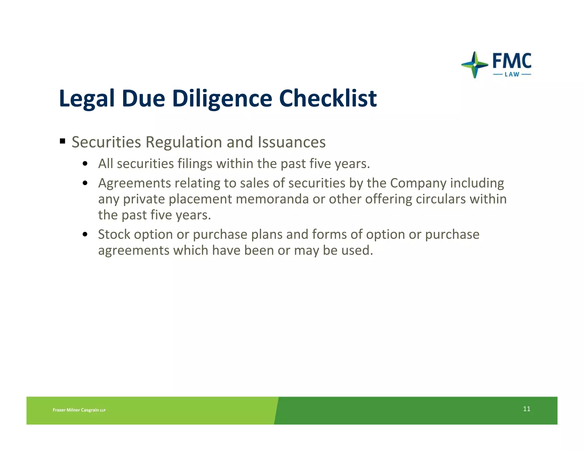 Legal Due Diligence Checklist
 Securities Regulation and Issuances
  • All securities filings within the past five years.
  • Agreements relating to sales of securities by the Company including 
    any private placement memoranda or other offering circulars within 
    the past five years.
  • Stock option or purchase plans and forms of option or purchase 
    agreements which have been or may be used.




                                                                           11
 